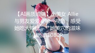 【AI画质增强】小美女 Allie 与男友爱爱，第一视角，感受她吃大鸡巴，艹她美穴的滋味！超清1080P