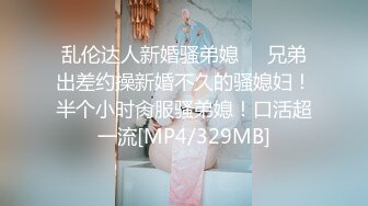 乱伦达人新婚骚弟媳❤️兄弟出差约操新婚不久的骚媳妇！半个小时肏服骚弟媳！口活超一流[MP4/329MB]