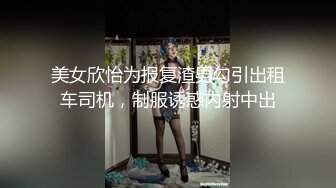 美女欣怡为报复渣男勾引出租车司机，制服诱惑内射中出