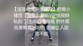 【淫荡母狗完美露脸】肥臀小骚货『兔兔』最新VIP电报群私拍 卫生间口爆吞精 野外黑丝美臀露出啪啪 肥臀让人欲罢不能