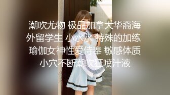 潮吹尤物 极品加拿大华裔海外留学生 小水水 特殊的加练 瑜伽女神性爱侍奉 敏感体质小穴不断潮吹狂喷汁液