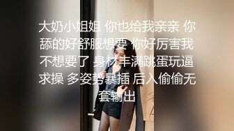 大奶小姐姐 你也给我亲亲 你舔的好舒服想要 你好厉害我不想要了 身材丰满跳蛋玩逼求操 多姿势暴插 后入偷偷无套输出